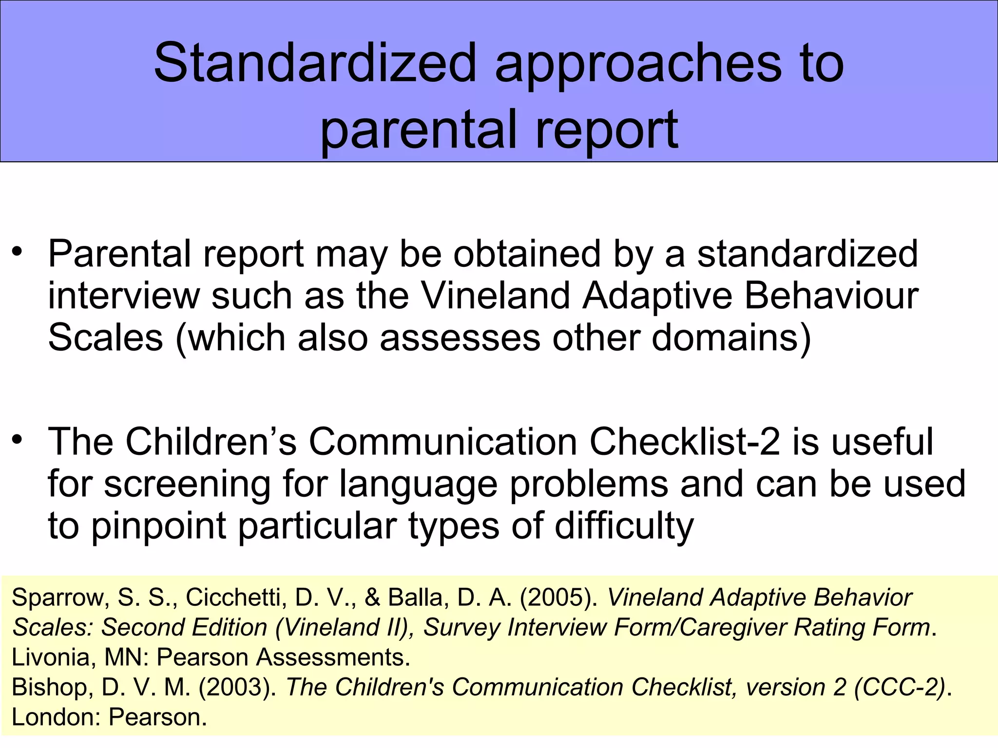 Standardized approaches to
                  parental report

• Parental report may be obtained by a standardized
  interview such as the Vineland Adaptive Behaviour
  Scales (which also assesses other domains)

• The Children’s Communication Checklist-2 is useful
  for screening for language problems and can be used
  to pinpoint particular types of difficulty
Sparrow, S. S., Cicchetti, D. V., & Balla, D. A. (2005). Vineland Adaptive Behavior
Scales: Second Edition (Vineland II), Survey Interview Form/Caregiver Rating Form.
Livonia, MN: Pearson Assessments.
Bishop, D. V. M. (2003). The Children's Communication Checklist, version 2 (CCC-2).
London: Pearson.
 