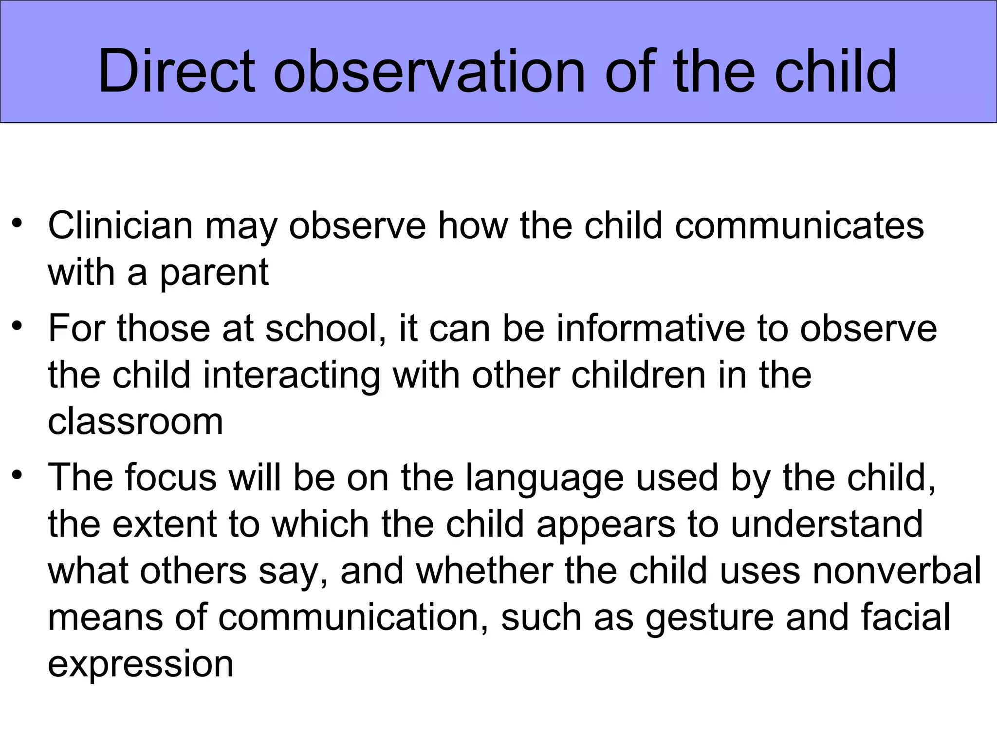 Direct observation of the child

• Clinician may observe how the child communicates
  with a parent
• For those at school, it can be informative to observe
  the child interacting with other children in the
  classroom
• The focus will be on the language used by the child,
  the extent to which the child appears to understand
  what others say, and whether the child uses nonverbal
  means of communication, such as gesture and facial
  expression
 