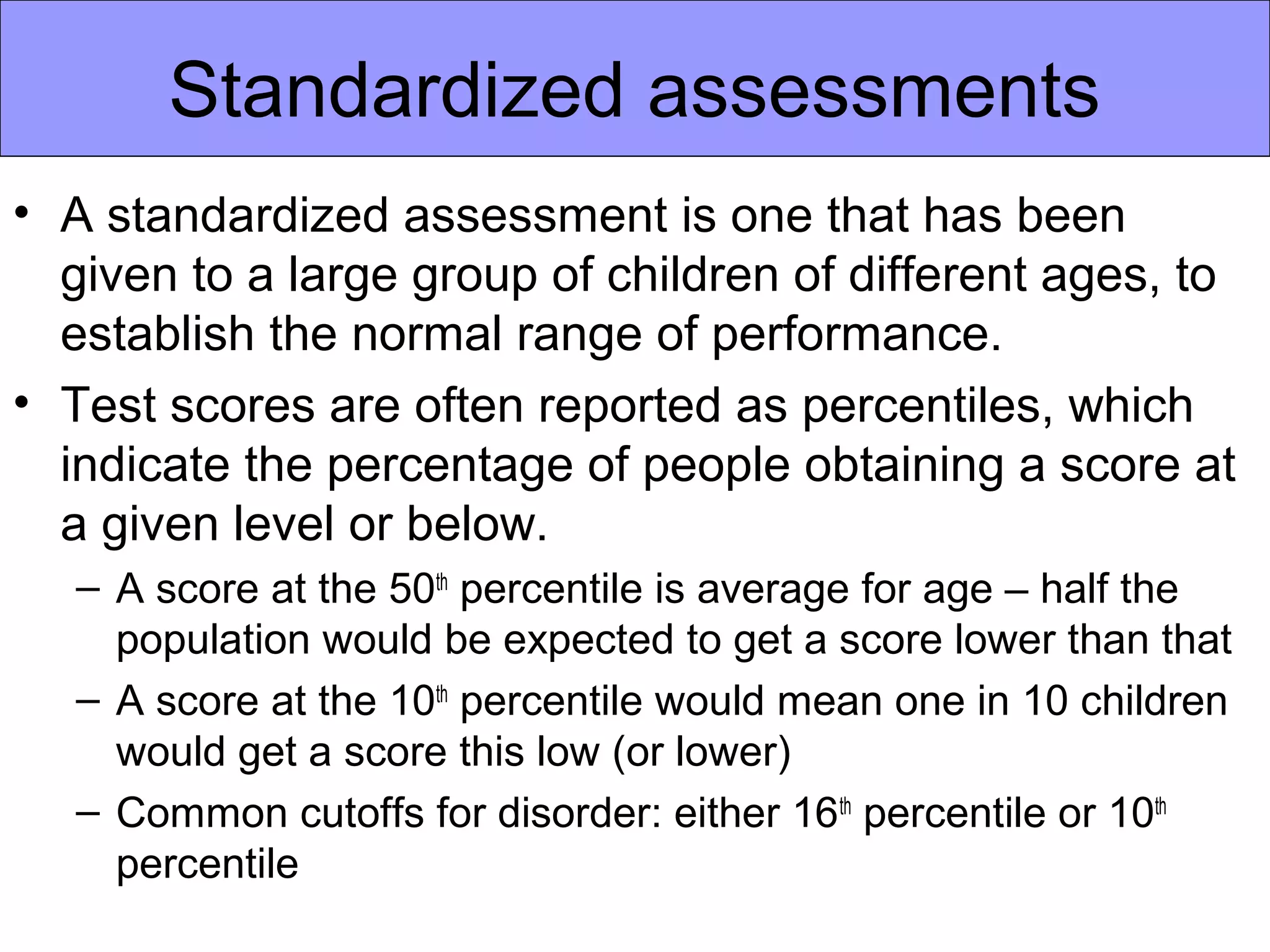 Standardized assessments
• A standardized assessment is one that has been
  given to a large group of children of different ages, to
  establish the normal range of performance.
• Test scores are often reported as percentiles, which
  indicate the percentage of people obtaining a score at
  a given level or below.
   – A score at the 50th percentile is average for age – half the
     population would be expected to get a score lower than that
   – A score at the 10th percentile would mean one in 10 children
     would get a score this low (or lower)
   – Common cutoffs for disorder: either 16th percentile or 10th
     percentile
 