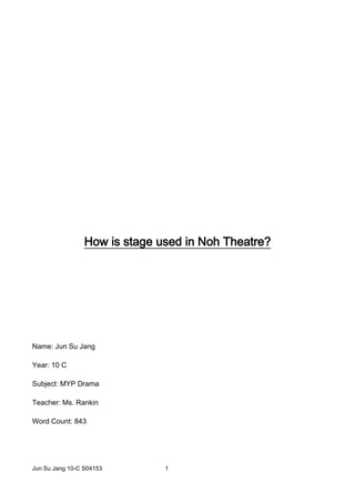 How is stage used in Noh Theatre?<br />Name: Jun Su Jang<br />Year: 10 C<br />Subject: MYP Drama<br />Teacher: Ms. Rankin<br />Word Count: 843<br />Table of Contents:<br />Introduction ………………………………………………………………………. 3<br />The Description and the Dimension of the Theatre ........ 3-4<br />Where does the audience sit? (Kensho)…………………………. 4-5<br />The main stage……………………………………………………………….. 5-6<br />Other parts of the stage in Noh……………………………………. 7- 8<br />Conclusion…………………………………………………………………………. 9<br />Bibliography…………………………………………………………….....10 - 12<br />INTRODUCTION<br />This research paper will analyze how the stage is used and arranged in Noh Theatre. Nogaku (Noh) is Japanese musical drama, which begun around 14th century. According to the World Book (2004), “Noh plays are poetic treatments of history and legend, influenced by the religious beliefs of Buddhism and Shintoism.” For better comprehension of the topic, a brief description of Noh stage and its simplicity will be explained. Also, various parts of the stages of Noh will be examined, explaining their purposes in the performance. Thus, the report will give information on the uses of stage in Noh Theatre.<br />The Description of Noh Theatre<br />-2857557150Pic 1: The front view of the Noh Theatre (Introducing the world of Noh. 2010)Noh stage contains many interesting and unique features. Since it takes the form of classic Japanese building from 14th century, the stage itself is background scenery (see pic 1. The stage is created with combination of various parts, including a bridge and a platform (Paul, Binnie. 1967). It is “derived from that of the traditional kagura stage of Shinto shrines, and is normally composed almost entirely of hinoki (Japanese cypress) wood”) (Wikipedia: Noh. 2010). Cavaye Ronald (2005) states, “The main stage is about six meters, or twenty feet, square. Adjoining this is the hashigakari, a walkway leading from the backstage area called the kagami noma (“Mirror room”) to the stage.” On the platform, there are four columns and spaces for musicians and stage managers. Underneath the stage, it is hollow for acoustic purpose (Introducing the world of Noh. 2010). The features mentioned above are what make Noh performance special and interesting.<br />In addition, unlike other types of theatre, the stage used simple props and designs (see pic 1). Pine trees are used in the stage, as an example, because it has a spiritual meaning (Noh & Kyogen… 2010). Zvika Serper (2010) states, “The play is acted with very few props, on a raised, resonant, and empty stage” (Introducing the world of Noh). Moreover, by featuring only necessary items and having no scenery, “the imagination of the audience is left to roam freely“ (Paul Binnie, 1967). Therefore, simplicity of Noh Theatre is one of the aspects that give great effect on the audience by not limiting their imagination.<br />Where does the audience sit? (Kensho)<br />Pic 2: Seats for audience (Japan – Noh. 2010)3409950113030The place where the audience sits is called “Kensho”. There are three main areas in Kensho: Shōmen, waki shōmen, and naka shōmen (See pic 2) (Introducing the world of Noh. 2010). “The best seats, located at the front of the main stage, are called quot;
shōmen (the frontage)” (Introducing the world of Noh. 2010). Waki Shōmen is at the left side of the main stage and front of the gangway bridge. (Noh Stage Areas… 2010) Most of the time, the audience can view the performance from the side. Sometimes, when a scene is performed partially in the gangway, the audience can clearly view the performance (Noh Stage Areas… 2010)The other seats for the audience is “the fan-shaped space between shōmen and waki-shōmen is called quot;
naka shōmen (middle-frontage)” (Introducing the world of Noh. 2010). From Naka Shōmen, the audience can view both the main stage and the gangway bridge, but not very clearly.<br />The main stage<br />Pic 3: The main stage (Noh Stage areas… 2010)19050791210The main stage is very simple. It has four columns and a backboard with a pine tree drawing. “It is open on three sides,” (Paul, Binnie. 1967) so that all of the audience, wherever they are, will be able to view the performance (See Pic 3). There are two distinguishable areas in the main stage: Jiutai-za (right side of the stage) and Ato-za (Back area) (Introducing the world of Noh. 2010). “Jiutai-za (the seat for the group reciter) is located at the right side of the main stage. The back of the main stage is called ato-za, which is occupied by hayashi-kata (instruments players) and kōken (stage managers)” (Introducing the world of Noh… 2010). (See pic 3) Hence, all of these aspects mentioned above are necessary in Noh as they are the parts that form Noh Theatre together.<br />There are four columns at each corner of the stage: the matsuke-bashira, waki-bashira, shite-bashira, and fue-bashira (See pic 3) (Wikipedia: Noh. 2010). The name is given based on the noticeable action taken near the pillar. The matsuke-bashira is also called the looking pillar because it is where Shite (character that is human, but becomes a ghost later (Japan-Noh. 2010)) usually face (Wikipedia: Noh. 2010). Zvika Serper (2010) states, “Waki-bashira is Waki’s standing point… Shite-bashira is where the Shite usually performs… Fue-bashira is the column a flute player sits next to…” It helps the performers by allowing them to avoid confusion while acting by going onto a wrong spot (Introducing the world of Noh. 2010). Therefore, columns are one of the interesting aspects of Noh.<br />354266542545Pic 4 The stage with musicians in atoza (Noh Stage Areas… 2010)Kagami-ita (see pic 4), a painting of a pine tree, is a background that is used in all Noh performances (Paul, Binnie. 1967) It is believed to resemble a famous pine tree in Shinto at the Kasuga Shrine in Nara, or “a token of Noh’s artistic predecessors which were often performed to a natural backdrop” (Wikipedia: Noh. 2010). Thus, Kagami-ita is one of the aspects of Noh stage that is compulsory and is what helps the audience to feel the special aesthetic of Noh.<br />Other parts of the stage in Noh<br />Besides the main stage, there are other interesting props and stage areas that are used in Noh. On the left side of the main stage is “hashigakari (the gangway bridge). At the end of the gangway, a curtain (Agemaku) is hung to separate the backstage.” (Introducing the world of Noh. 2010) Interestingly, there are three real pine trees in front of Hashigakari, which represents religious belief (Japanese Culture-… 2010). The backstage and the dressing room is where all the props, costumes and masks are. “Behind the agemaku is kagami-no-ma, where shite fixes his costume and dons his mask, as well as where hayashi-kata (instrument players) make the last tune up of their instruments before the program” (Introducing the world of Noh. 2010). Additionally, it is hollow underneath the stage, which allows the sound to vibrate while performers purposely stomp or when music is played. Therefore, these parts mentioned previously play important roles in promoting the significance of Noh.<br />Pic 5 Diagram of Noh Stage (Noh & Kyogen… 2010)<br />Hashigakari (See Pic 5) is a bridge that is used as a main entrance for the actors to move into the main stage.  Sometimes it is used for some important scenes. An example is when “the shite can express the mental fabric of the character and the relationship between the character and the event taking place on the main stage, depending on where he stands on the gangway bridge” (Introducing the world of Noh. 2010). Therefore it provides “the appearance of depth (relationship between characters) to the audience” (Noh Stage Areas… 2010).<br />Agemaku is a curtain (see pic 5) that is hung at the end of Hashigakari. Paul Binnie (1967) wrote, “It (Agemaku) is mainly used as an entrance for shite, waki, tsure, waki-tsure, kyogen-kata, and hayashi-kata.” In addition, the real pine (see pic 5) trees are arranged in front of Hashigakari. “The three real little pine trees along the bridge are quite fixed; they symbolize heaven, earth, and man… Sometimes when a pine is mentioned, the actors look toward it” (The Noh Stage. 2010). Pines, although very small, play an important role in specializing Noh by having Noh’s history with it. <br />Finally, there is a hollow space under the stage. It has, “five earthen jars to make the sound of the singing and feet-stamping reverberate. These five jars are in the areas bounded by the pillars. Two more jars are under the musician's area and three more under the bridge” (Japan – Noh. 2010). As a result, the stage is around five feet above the ground. Thereby, the space underneath the stage is necessary in Noh so that acoustic system can properly work and has an effect on the audience.<br />Conclusion<br />The basic stage structure of Noh plays a crucial role. In order for the audience to recognize the significance of Noh, it uses very simple stage designs and props.  There are separates the areas for people with different roles such as stage manager, instrument players, and actors.  It also uses historical stage structure and props. Through these features, the audience can comprehend and appreciate special essence of Noh. Therefore the stage is important in Noh.<br />Bibliography<br />Companies<br />quot;
Introducing the world of Noh : The Structure of Noh Stage and Noh Theater..quot;
 the-Noh.com : Comprehensive Web site on Japanese Noh Play. N.p., n.d. Web. 25 Jan. 2010. <http://www.the-noh.com/en/world/stage.html>. <br />This source explains and describes various parts of Noh Stage. It is from a company called the-Noh.com. It contains a lot of information on Noh, including stage, costume, masks and even the actual show. Since it is an official website on Noh only, I think it is very reliable. I have also seen a very similar article in various sites, which cited that the information was from this company. This website can be used by everyone, from beginner to the experts since it contains basic, yet very through explanations on various aspects of Noh Theatre. If interested in learning in detail on Noh Theatre, it is a very good source to look for. However, it is blocked by China recently…but, without a doubt, it is a great source. I used this source many times, including when I described simplicity of stage, the pine trees, audience seats and others.<br />quot;
The Noh Stage.quot;
 TheatreHistory.com. N.p., n.d. Web. 25 Jan. 2010. <http://www.theatrehistory.com/asian/noh005.html>. <br />This source (an article from the company called TheatreHistory.com) is based on the information from the book called 'Noh' or Accomplishment: A Study of the Classical Stage of Japan. Therefore, looking at the fact that it is a book and admitted by many people, this source is very reliable. In this particular article, it briefly describes most of the aspects of Noh, including masks, costumes, stage and others. The company looks at many different theatre from different countries like France, Spain, Italy, and many others. It is a good source to gain basic idea of Noh. Since it was brief, I was unable to take a lot of specific information, other than a small fact about the pine trees.<br />Internet<br />quot;
Japanese Culture - Entertainment - Noh Theater.quot;
Japan-Zone.com - Japan Travel Guide, Japanese Pop Culture, History, Japanese Girls, Japanese Guys. N.p., n.d. Web. 2 Feb. 2010. <http://www.japan-zone.com/culture/noh.shtml>.<br />This source contains very few information that I needed for the research. Although it had basic description of the stage in Noh, I preferred other sources’ explanation over this source. I used it to explain the meaning of the three pine trees. Japan Zone gives information on Japanese cultures and tour guides. Therefore, it is useful mostly for people who are interest in Japan in general, not specifically in Noh Theatre. Since it is an official website, giving information about Japan in various aspects like Theatre, musical, places to go to and many others, I think it is quite a reliable source to use. <br />quot;
NOH & KYOGEN -An Introduction to the World of Noh & Kyogen-.quot;
 Noh & Kyogen. N.p., n.d. Web. 25 Jan. 2010. <http://www2.ntj.jac.go.jp/unesco/noh/en/stage/stage_s.html>.<br />The source that I have used in the website was based on the stage of Noh Theatre. This website looks at Noh and Kyogen. It is a very reliable source because its Copyright is made by Japanese Art Council in 2004. I used this source to give one of the diagrams on Other Parts of the stage in Noh section. It also talked briefly on the pine trees. Yet, the information based on the stage was not thorough enough, so I did not use much of the quotes. However, it is a good source to get the general idea of Noh stage. If interested in Noh in general, this is a great website because it covers the history, general description, masks, stage, and others.<br />quot;
Noh Stage Areas - All | Japanese Performing Arts Resource Center (JPARC).quot;
 Global Performing Arts Database (GloPAD). N.p., n.d. Web. 25 Jan. 2010. <http://www.glopad.org/jparc/?q=en/nohstage/honbutai_areas>. <br />I have used this website to mainly give information on the audience seats and diagrams to clarify my research more. This website is called Japanese Performing Art Resource Center (JPARC). It gives broad range of knowledge on all kinds of Theatre in Japan, including Noh, Kabuki and Kyogen. It contains many resources on certain topics. Since many posts were updated and uploaded recently, this website is reliable. It will give any information on recent changes that have been made and keep up with the date. This website is a good resource for those who are interested in Japanese Theatre, not only Noh, but Kabuki and Kyogen.<br />Noh - Wikipedia, the free encyclopedia.quot;
 Wikipedia, the free encyclopedia. N.p., n.d. Web. 2 Feb. 2010. http://en.wikipedia.org/wiki/Noh<br />This is a Wikipedia source. First, this source lacks in the reliability because anybody can edit onto this page. However, if it is trustworthy, it gives quite specific information on all aspects on Noh. It is a source that I looked at when I was stuck because it helped me narrow down the ways I should research. It would be a good source for people who are willing to know about general Noh Theatre. If they want to, they can also look at the sources used to write up the Wikipedia because these websites are usually more reliable than Wikipedia. I used this to give general information of Noh stage, columns and pine tree (background).<br />Books <br />Cavaye, Ronald, Paul Griffith, and Akihiko Senda. A Guide to the Japanese Stage: From Traditional to Cutting Edge (Origami Classroom). New York: Kodansha International, 2005. Print.<br />I think this source is very reliable because it is a book that has been published officially. It contains information on Japanese Stage in Theatre. However, the information on Noh Theatre was not really enough for me to include much of it in the research. It was too general. I use this source to give the dimension of the theatre. Other information was used to help my background knowledge. If interested in stage in different Japanese Theatre, this book is recommended.<br />Encyclopedia, World Book. quot;
D.quot;
 2004 WORLD BOOK ENCYCLOPEDIA SET - COMPLETE SET - 22 BOOKS. Chicago : World Book Encyclopedia, 2004. 336-337. Print. <br />This is the World Book in 2004. It is now 6 years out of date, but it still is reliable. Unlike Wikipedia, it has been edited by many people and officially published. However, it contained very less information on Noh Stage that I could only use this to briefly introduce what Noh is in the introduction. There is not much of details in this source, hence this book is not really recommended as much as A guide to the Japanese Stage. It is just used to get a very brief idea of what Noh are.<br />Person<br />Paul, Binnie. quot;
Noh Theater - artelino.quot;
 artelino - Japanese Prints and Contemporary Chinese Art Prints. N.p., n.d. Web. 25 Jan. 2010. <http://www.artelino.com/articles/noh_theater.asp> . <br />Paul, Binnie (1967) Contact: paul@paulbinnie.com’<br />Paul, Binnie is a Scottish artists, who was once interested in Japanese art. He drew scenery of Japan, but he also looked at Noh and Kabuki, too. He even wrote books based on them. He is reliable since he has an experience and actually investigated on Noh by himself. Since he is also quite famous, it is unlikely for him to lie. IN this particular article, it looked at general information of Noh Theatre, which is from Paul’s book. It has information on stage, masks, costumes and others. I would recommend reading the book, instead of this article because it will probably have more detailed information, if you are interested in Noh or Kabuki Theatre.<br />Others<br />quot;
Japan - Noh.quot;
 bookmice.net index. N.p., n.d. Web. 25 Jan. 2010. <http://www.bookmice.net/darkchilde/japan/jnoh.html>. <br />This is another research paper done about Noh Theatre. Although it does not contain the author, it gives the resources used below, which improves its reliability. This source contains a lot of information, including Noh stage, costumes, history, masks, plots, playwrights and many others. The website, bookmice.net also has information on Kabuki and other Theatre. I think this source is very useful for those learning Noh because it gives quite through explanation on all aspects of Noh Theatre. I used this source to explain what Shite is and what is under the stage (hollow). It is quite a useful source to look at. I also used one of the diagrams to explain the audience seats.<br />Zvika, Serper. quot;
 Article: Japanese Noh and Kyogen plays: staging dichotomy. | AccessMyLibrary - Promoting library advocacy .quot;
 News, research, and information libraries trust | AccessMyLibrary - Promoting library advocacy . N.p., n.d. Web. 25 Jan. 2010. <http://www.accessmylibrary.com/article-1G1-153361499/japanese-noh-and-kyogen.html>. <br />This article was written by Zvika, Serper in Comparative Drama. This article is different from normal website articles because it has a copyright and officially used, which also makes it reliable source as well. It is not a newspaper article, yet it has similar value. I used the article to describe the simplicity of the stage and the columns on the stage. This article covers a lot of aspects of Noh Theatre, not just the stage. It has information on characters, plots masks and others. If interested in Noh, this article is also recommended along with other websites and information, too.<br />