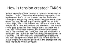 How is tension created: TAKEN
A clear example of how tension is created can be seen in
the film "Taken", The scene where the daughter is taken
by the men. She is on the hone to her dad whilst the
kidnappers are getting closer, when she goes to the room
under the bed, we see a quick montage of lots of little
shorts clips, this starts the tension, the music have a low
tempo and is slow, this adds to the eerie ness. The whole
scene goes quiet and then the girl starts to speak and is
snatched from under the bed, this is very unexpected and
is the climax to the scene, we then see a shot that is a
uncut of the sounds of her screaming whilst it zooms in
slowly to Liam neesons face, only hearing her screams
and not seeing them is more effective for the audience,
as we are put in the same position as the protagonist and
have to picture what is going on.
 