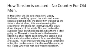 How Tension is created : No Country For Old
Men.
In this scene, we see two characters, woody
Harlesden is walking up and the stairs and a
man sneaks up behind him, the clip of him
walking up the stairs is almost silent, it is
uncut meaning the sequence of the clip is not
interrupted, this slows down the pace of the
whole film, and makes the audience focus on
what is happening as there is little going on.
The next scene shows both characters sitting
in a chair facing each other, this scene is also
quite and make a the audience focus on what
they are saying. This silence is broken by a
loud telephone noise, this can be seen as the
climax of the scene, as this is also when the
man kills woody Harlesden.
 
