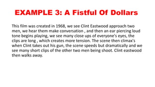 EXAMPLE 3: A Fistful Of Dollars
This film was created in 1968, we see
Clint Eastwood approach two men, we
hear them make conversation , and then
an ear piercing loud tone begins playing,
we see many close ups of everyone's
eyes, the clips are long , which creates
more tension. The scene then climax's
when Clint takes out his gun, the scene
speeds but dramatically and we see
many short clips of the other two men
being shoot. Clint eastwood then walks
away.
 