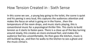 How Tension Created in : Sixth Sense
In this scene we see , a young boy going to the
toilet, the scene is quiet and his peeing is very
loud, this captures the audiences attention and
makes the focus on what is going on in the
frame , then the temperature of the room
drops, and music starts playing, this is
conventional music for a psycological thriller
film. This starts to build tension as it starts to
fasten pace. There is a close up of the boy
turning around slowly, this creates an more
enclosed feel, and makes the audience feel less
uncomfortable, He then goes the kitchen, music
is still building up , and then he walks to the
kitchen to see a ghost and the music climax's.
 
