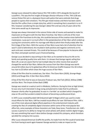 George Lucas released his debut feature film THX 1138 in 1971 alongside the launch of
Lucasfilm's. This was the first insight of Georges director influence in film, THX 1138 was
science fiction film set in a dystopian future with police that were androids that drugs
people to supress their emotions. This film got mixed reviews and there has been claims
that the film suffers from a simple story line, which is something that is essential in a sci-fi
film, however considering this was George’s debut film and was only 25 years old at the
time some would say its impressive.
George was always interested in the science fiction side of movies and wanted to make his
impression on the genre with the Star Wars franchise. Star Wars is still one of the most
successful film franchises to this day, this could be because of the creative vision behind this
masterpiece. Lucas put in so much effort in the postproduction of Star Wars which ended up
causing him constraints within his marriage with Marcia which then finally ended after the
first trilogy of Star Wars. With the success of Star Wars Lucas had a lot of attention that he
wasn’t used to beforehand, this resulted in both positive and negative comments on his
work and even received threats. This could all be because of how popular he became after
Star Wars and people wanted Lucas’s financial backing.
George Lucas decided to stop writing on Star Wars as he wanted to focus his life on his
family and spending quality time with them. It is known that George regrets selling Star
Wars off, as we are aware that he had multiple ideas for other movies that would of
changed the world of Star Wars. Before the success from Star Wars George was worth
around $4 million due to his global box office hit American Graffiti however this $4 million
has risen to $5 billion which shoes the huge success of Star Wars.
A few of the films that he created was, Star Wars: The Clone Wars (2020), Strange Magic
(2015) and Rouge One: A Star Wars Story (2016)
A few of the films that he was an Executive Producer was, Red Tails (2012), Willow (1988)
and Star Wars: The Empire Strikes Back (1980)
George was raised on a walnut ranch in Modesto, California. During his time at High School,
he was very much interested in drag racing and planned to make that his profession.
However shortly after he graduated, he was in a ‘terrible’ car accident which changed his
view on life and that accident ended his dream of becoming a professional driver.
In 1975 Lucas created/founded ILM (Industrial Light % Magic) which was used to create
visual effects for Star Wars. ILM has created visual effects for over 350 feature films. ILM is
one of the most advanced digital effects pipelines in the entertainment industry with
creating the likes of completely digital characters within some of the most popular box
office hits, some examples of these characters are Yoda, Davy Jones, Transformers etc. ILM’s
success is partial to its ability to merge live action photos with photo-realistic digital images,
this was something that wasn’t done before George created this company, which therefore
spiralled the company into success.
After Lucas released American Graffiti the profits, he made from the film could of easily kept
him from having to work again however George wanted to make an impact on the
 