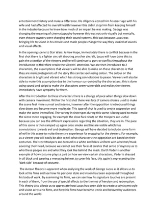 entertainment history and make a difference. His diligence costed him his marriage with his
wife and had affected his overall health however this didn’t stop him from keeping himself
in the industry because he knew how much of an impact he was making. George was
changing the meaning of cinematography however this was not only visually but mentally,
even theatre owners were changing their sound systems, this was because Lucas was
bringing life to sound in his movies and made people change the way they looked at sounds
and visual effects.
In the opening scene to Star Wars: A New Hope, immediately there is conflict because in the
first shot there is a fighter aircraft shooting another aircraft, Lucas will have done this to
gain the attention of the viewers and he will continue to portray conflict throughout the
introduction to therefore retain the viewers’ attention. We are then introduced to 2
characters, the assumptions that viewers will be able to make on these characters is that
they are main protagonists of the story this can be seen using colour. The colour on the
characters is bright and vibrant which has strong connotations to peace. Viewers will also be
able to make this assumption due to the humour surrounded by the characters, this is done
using sound and script to make the characters seem vulnerable and makes the viewers
immediately have sympathy for them.
After the introduction to these characters there is a change of pace when things slow down
with camera movement. Within the first shot there was lots of camera shakes used to make
the scene feel more surreal and intense, however after the opposition is introduced things
slow down and become more moderate. This type of shot is used to create suspension and
make the scene intensified. The variety in shot types during this scene is being used to make
the scene more engaging, for example the close face shots on the troopers are useful
because you can see the different expressions regarding the situation, they are in. The pace
of this scene is then ramped up again once smoke and fire are visible which has
connotations towards evil and destruction. George will have decided to include some form
of evil in this scene to make the entire experience for engaging for the viewers. For example,
as a viewer you will easily be able to tell what characters the opposition are based on their
costumes. The stormtroopers are dressed in a white and black uniform with a helmet/mask
covering their head, because we cannot see their faces it creates that sense of mystery as to
who these people are and what they look like behind the mask. Darth Vader is another
example of how costume plays a part on how we view certain characters, Vader is dressed
in all black and wearing a menacing helmet to cover his face, this again is representing the
‘dark side’ because of costume.
The Auteur Theory is apparent when analysing the work of George Lucas as it allows us to
look at his films and see how his personal style and vision has been expressed throughout
his body of work. By examining his films, we can see how his signature touches are present
in each of them, from the use of special effects to the themes of heroism and redemption.
This theory also allows us to appreciate how Lucas has been able to create a consistent style
and vision across his films, and how his films have become iconic and beloved by audiences
around the world.
 