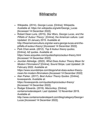 Bibliography
 Wikipedia. (2014). George Lucas. [Online]. Wikipedia.
Available at: https://en.wikipedia.org/wiki/George_Lucas
[Accessed 14 December 2022].
 Robert Dean Lurie. (2015). Star Wars, George Lucas, and the
Pitfalls of ‘Auteur Theory’. [Online]. the American culture. Last
Updated: 23 January 2015. Available at:
http://theamericanculture.org/star-wars-george-lucas-and-the-
pitfalls-of-auteur-theory/ [Accessed 14 December 2022].
 Park Chan-wook. (2012). Top 8 Auteur theory quotes.
[Online]. AZ quotes. Available at:
https://www.azquotes.com/quotes/topics/auteur-theory.html
[Accessed 14 December 2022].
 Jourdan Aldredge. (2022). What Does Auteur Theory Mean for
Modern Filmmakers? [Online]. Sound Stripe. Last Updated: 24
February 2022. Available at:
https://www.soundstripe.com/blogs/what-does-auteur-theory-
mean-for-modern-filmmakers [Accessed 14 December 2022]
 Alan Parker. (2017). Best Auteur Theory Quotes. [Online].
loveexpands. Available at:
https://loveexpands.com/quotes/topics/auteur-theory/
[Accessed 14 December 2022].
 Rodger Edwards. (2019). Maclunkey. [Online].
containsmoderateperil. Last Updated: 12 November 2019.
Available at:
http://www.containsmoderateperil.com/blog/category/George+
Lucas [Accessed 14 December 2022].
 