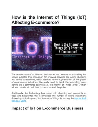 How is the Internet of Things (IoT)
Affecting E-commerce?
The development of mobile and the internet has become so enthralling that
people adopted this integration for enjoying services like online shopping
and online transactions, which resulted in the augmentation of the growth
of e-commerce industries. We really need to thank the technology used
behind the e-commerce business i.e., the Internet of Things (or IoT), which
allowed retailers to sell their products around the globe.
 
Additionally, this technology has made both shopping and payments so
easy and hassle-free that it enhanced the number of online customers.
According to tech giants, the internet of things is among the top six tech
trends of 2020.
 
Impact of IoT on E-commerce Business
 