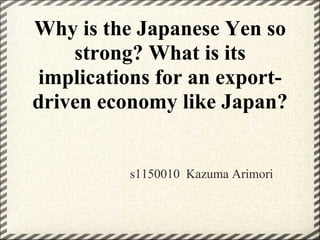 Why is the Japanese Yen so
    strong? What is its
 implications for an export-
driven economy like Japan?


          s1150010 Kazuma Arimori
 
