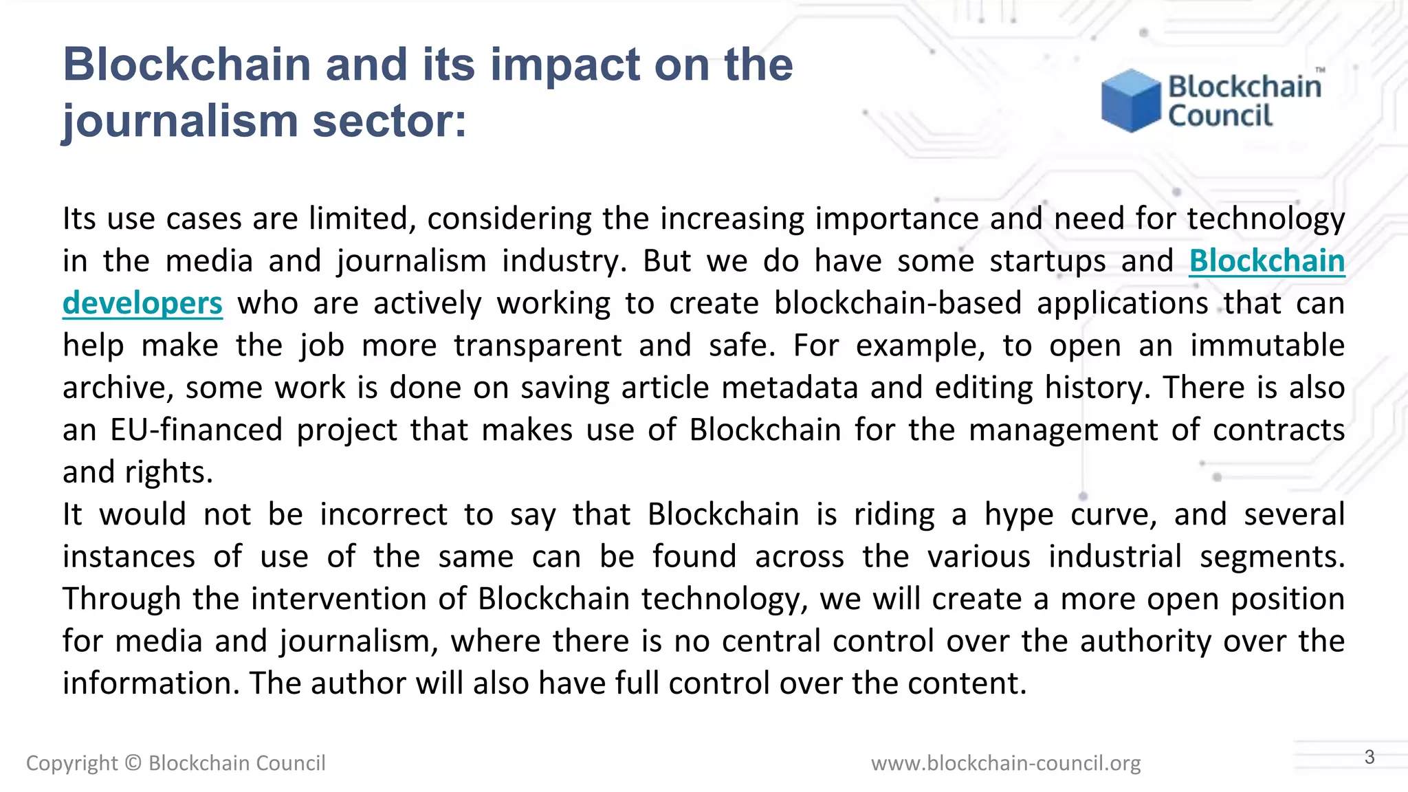 Copyright © Blockchain Council www.blockchain-council.org
Blockchain and its impact on the
journalism sector:
Its use cases are limited, considering the increasing importance and need for technology
in the media and journalism industry. But we do have some startups and Blockchain
developers who are actively working to create blockchain-based applications that can
help make the job more transparent and safe. For example, to open an immutable
archive, some work is done on saving article metadata and editing history. There is also
an EU-financed project that makes use of Blockchain for the management of contracts
and rights.
It would not be incorrect to say that Blockchain is riding a hype curve, and several
instances of use of the same can be found across the various industrial segments.
Through the intervention of Blockchain technology, we will create a more open position
for media and journalism, where there is no central control over the authority over the
information. The author will also have full control over the content.
3
 