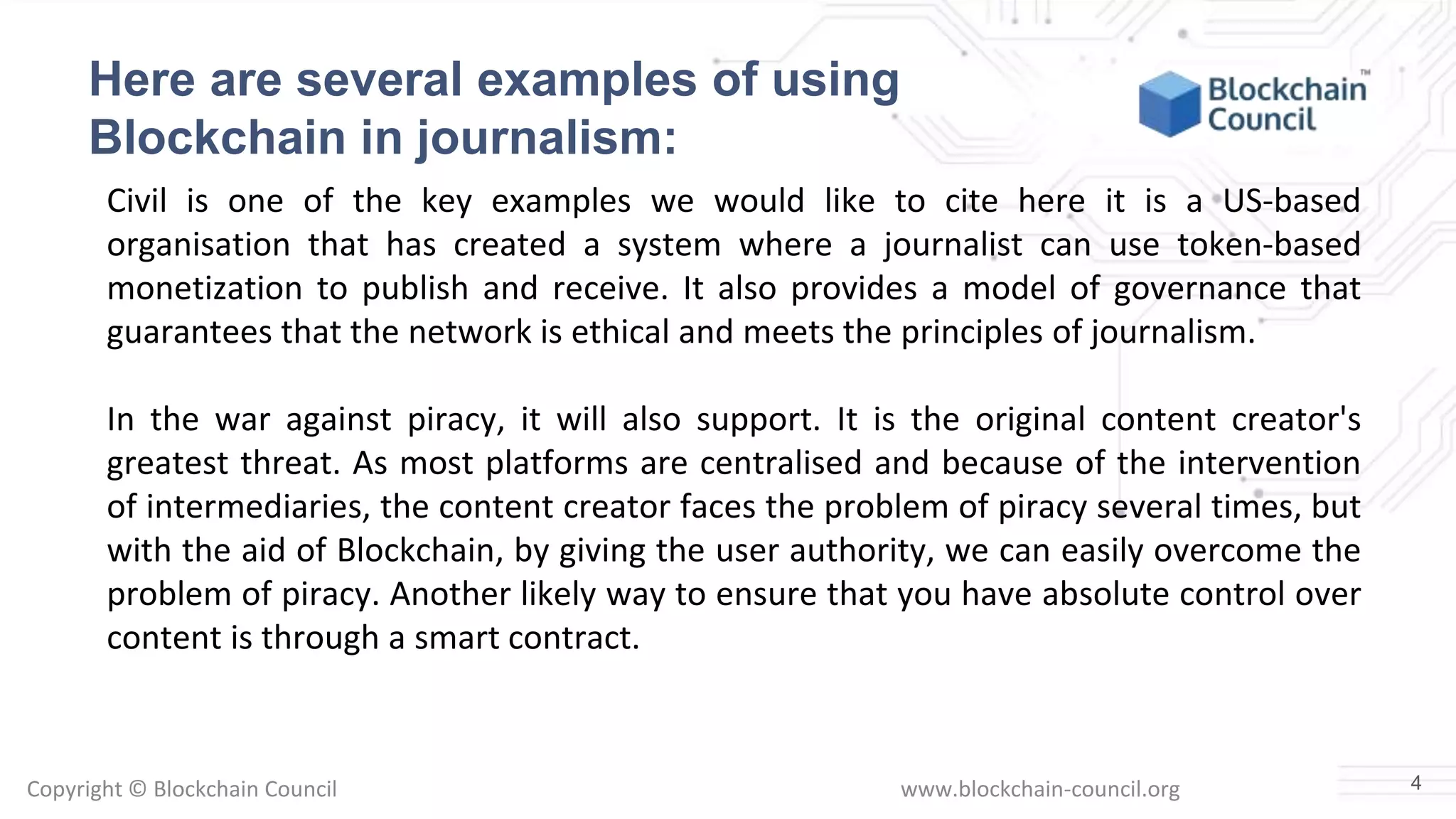 Copyright © Blockchain Council www.blockchain-council.org
Here are several examples of using
Blockchain in journalism:
Civil is one of the key examples we would like to cite here it is a US-based
organisation that has created a system where a journalist can use token-based
monetization to publish and receive. It also provides a model of governance that
guarantees that the network is ethical and meets the principles of journalism.
In the war against piracy, it will also support. It is the original content creator's
greatest threat. As most platforms are centralised and because of the intervention
of intermediaries, the content creator faces the problem of piracy several times, but
with the aid of Blockchain, by giving the user authority, we can easily overcome the
problem of piracy. Another likely way to ensure that you have absolute control over
content is through a smart contract.
4
 