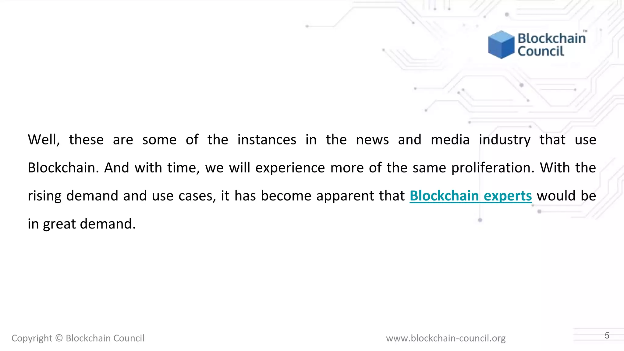 Copyright © Blockchain Council www.blockchain-council.org
Well, these are some of the instances in the news and media industry that use
Blockchain. And with time, we will experience more of the same proliferation. With the
rising demand and use cases, it has become apparent that Blockchain experts would be
in great demand.
5
 