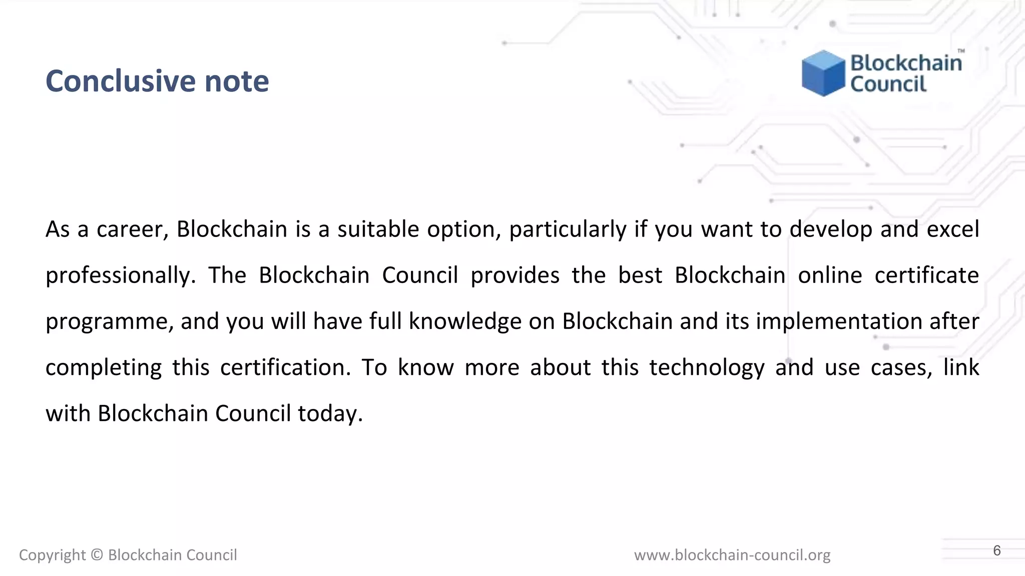 Copyright © Blockchain Council www.blockchain-council.org
Conclusive note
As a career, Blockchain is a suitable option, particularly if you want to develop and excel
professionally. The Blockchain Council provides the best Blockchain online certificate
programme, and you will have full knowledge on Blockchain and its implementation after
completing this certification. To know more about this technology and use cases, link
with Blockchain Council today.
6
 