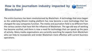 Copyright © Blockchain Council www.blockchain-council.org
How is the journalism industry impacted by
Blockchain?
The entire business has been revolutionised by Blockchain. A technology that once began
as the underlying Bitcoin trading platform has now become a core technology that has
changed the way companies function. The media and journalism field is no different from
the various sectors that have felt the influence of Blockchain. The age-old way of working
has become ossified, and there is now a need for technology that can speed up the pace
of activity. Many media organisations are currently searching for experts from Blockchain
who can help to incorporate and render Blockchain more effective with current business
operations.
2
 