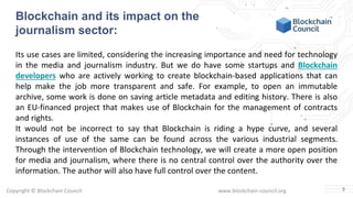 Copyright © Blockchain Council www.blockchain-council.org
Blockchain and its impact on the
journalism sector:
Its use cases are limited, considering the increasing importance and need for technology
in the media and journalism industry. But we do have some startups and Blockchain
developers who are actively working to create blockchain-based applications that can
help make the job more transparent and safe. For example, to open an immutable
archive, some work is done on saving article metadata and editing history. There is also
an EU-financed project that makes use of Blockchain for the management of contracts
and rights.
It would not be incorrect to say that Blockchain is riding a hype curve, and several
instances of use of the same can be found across the various industrial segments.
Through the intervention of Blockchain technology, we will create a more open position
for media and journalism, where there is no central control over the authority over the
information. The author will also have full control over the content.
3
 