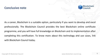Copyright © Blockchain Council www.blockchain-council.org
Conclusive note
As a career, Blockchain is a suitable option, particularly if you want to develop and excel
professionally. The Blockchain Council provides the best Blockchain online certificate
programme, and you will have full knowledge on Blockchain and its implementation after
completing this certification. To know more about this technology and use cases, link
with Blockchain Council today.
6
 