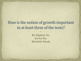By Daphne So,Jovita Ho,Michelle Kwok How is the notion of growth importantin at least three of the texts? 