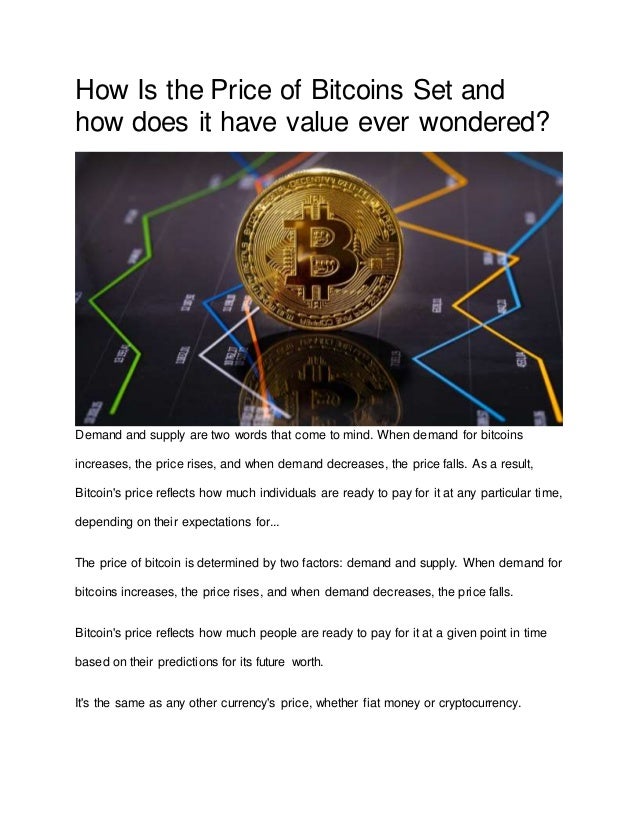 How Is the Price of Bitcoins Set and
how does it have value ever wondered?
Demand and supply are two words that come to mind. When demand for bitcoins
increases, the price rises, and when demand decreases, the price falls. As a result,
Bitcoin's price reflects how much individuals are ready to pay for it at any particular time,
depending on their expectations for...
The price of bitcoin is determined by two factors: demand and supply. When demand for
bitcoins increases, the price rises, and when demand decreases, the price falls.
Bitcoin's price reflects how much people are ready to pay for it at a given point in time
based on their predictions for its future worth.
It's the same as any other currency's price, whether fiat money or cryptocurrency.
 