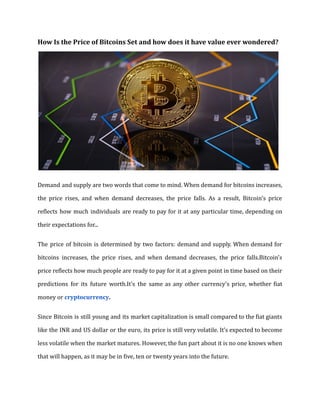 How Is the Price of Bitcoins Set and how does it have value ever wondered?
Demand and supply are two words that come to mind. When demand for bitcoins increases,
the price rises, and when demand decreases, the price falls. As a result, Bitcoin's price
reflects how much individuals are ready to pay for it at any particular time, depending on
their expectations for...
The price of bitcoin is determined by two factors: demand and supply. When demand for
bitcoins increases, the price rises, and when demand decreases, the price falls.Bitcoin's
price reflects how much people are ready to pay for it at a given point in time based on their
predictions for its future worth.It's the same as any other currency's price, whether fiat
money or cryptocurrency.
Since Bitcoin is still young and its market capitalization is small compared to the fiat giants
like the INR and US dollar or the euro, its price is still very volatile. It’s expected to become
less volatile when the market matures. However, the fun part about it is no one knows when
that will happen, as it may be in five, ten or twenty years into the future.
 