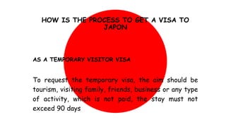 HOW IS THE PROCESS TO GET A VISA TO
JAPON
AS A TEMPORARY VISITOR VISA
To request the temporary visa, the aim should be
tourism, visiting family, friends, business or any type
of activity, which is not paid, the stay must not
exceed 90 days
 