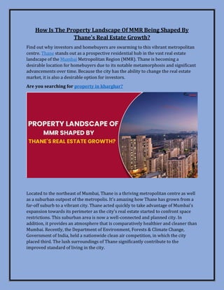 How Is The Property Landscape Of MMR Being Shaped By
Thane's Real Estate Growth?
Find out why investors and homebuyers are swarming to this vibrant metropolitan
centre. Thane stands out as a prospective residential hub in the vast real estate
landscape of the Mumbai Metropolitan Region (MMR). Thane is becoming a
desirable location for homebuyers due to its notable metamorphosis and significant
advancements over time. Because the city has the ability to change the real estate
market, it is also a desirable option for investors.
Are you searching for property in kharghar?
Located to the northeast of Mumbai, Thane is a thriving metropolitan centre as well
as a suburban outpost of the metropolis. It's amazing how Thane has grown from a
far-off suburb to a vibrant city. Thane acted quickly to take advantage of Mumbai's
expansion towards its perimeter as the city's real estate started to confront space
restrictions. This suburban area is now a well-connected and planned city. In
addition, it provides an atmosphere that is comparatively healthier and cleaner than
Mumbai. Recently, the Department of Environment, Forests & Climate Change,
Government of India, held a nationwide clean air competition, in which the city
placed third. The lush surroundings of Thane significantly contribute to the
improved standard of living in the city.
 