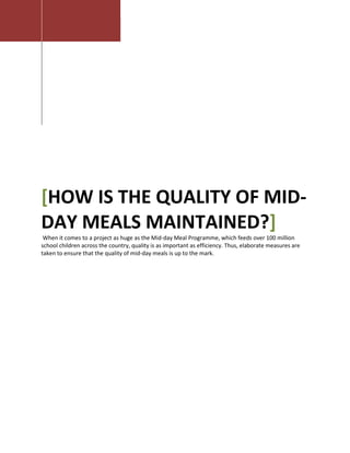 [HOW IS THE QUALITY OF MID-
DAY MEALS MAINTAINED?]
When it comes to a project as huge as the Mid-day Meal Programme, which feeds over 100 million
school children across the country, quality is as important as efficiency. Thus, elaborate measures are
taken to ensure that the quality of mid-day meals is up to the mark.
 