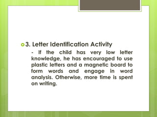 3. Letter Identification Activity 
- If the child has very low letter 
knowledge, he has encouraged to use 
plastic letters and a magnetic board to 
form words and engage in word 
analysis. Otherwise, more time is spent 
on writing. 
 