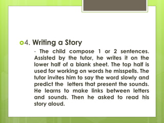 4. Writing a Story 
- The child compose 1 or 2 sentences. 
Assisted by the tutor, he writes it on the 
lower half of a blank sheet. The top half is 
used for working on words he misspells. The 
tutor invites him to say the word slowly and 
predict the letters that present the sounds. 
He learns to make links between letters 
and sounds. Then he asked to read his 
story aloud. 
 