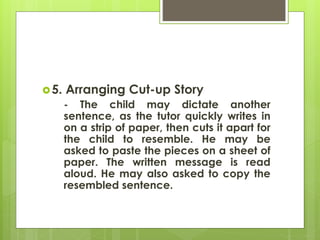 5. Arranging Cut-up Story 
- The child may dictate another 
sentence, as the tutor quickly writes in 
on a strip of paper, then cuts it apart for 
the child to resemble. He may be 
asked to paste the pieces on a sheet of 
paper. The written message is read 
aloud. He may also asked to copy the 
resembled sentence. 
 
