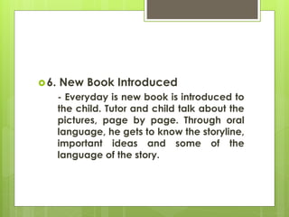 6. New Book Introduced 
- Everyday is new book is introduced to 
the child. Tutor and child talk about the 
pictures, page by page. Through oral 
language, he gets to know the storyline, 
important ideas and some of the 
language of the story. 
 