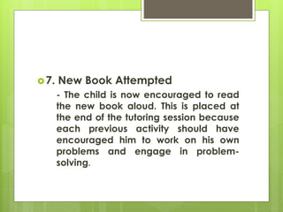 7. New Book Attempted 
- The child is now encouraged to read 
the new book aloud. This is placed at 
the end of the tutoring session because 
each previous activity should have 
encouraged him to work on his own 
problems and engage in problem-solving. 
 