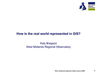 How is the real world represented in GIS?

                Katy Bregazzi
      West Midlands Regional Observatory




                                                                     0
                           West Midlands Regional Observatory 2008
 