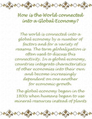 How is the World connected into a Global Economy? The world is connected into a global economy by a number of factors and for a variety of reasons. The term globalization is often used to discuss this connectivity. In a global economy, countries integrate characteristics of other economies into their own and become increasingly dependent on one another for economic growth. The global economy began in the 1800s when humans began to use mineral resources instead of plants as the primary source of energy and raw materials. Before 1800, plants and animals were the primary source for food, labour, fuel and fibres. Since the usage of energy was defined by how much could be grown at one time, it greatly constrained production and energy flow. Once mineral resources began being used, these limits on energy were lifted. There was a seemingly limitless amount to be drawn from the Earth itself. This energy was more efficient and had plenty of room for expansion into new technologies. At first, it was also cheaper to use. This seemed to be a completely positive change as land previously used for creating energy could now be freed to produce food, while the cheaper fossil fuels lowered manufacturing and transportation costs. The countries that did not use this new technology were at once greatly behind those that did. By the early 1900s, the dominant countries that reportedly controlled 2/3 of the world's economy were Britain, the United States, Germany and France. The less economically advantaged countries traded with these more powerful ones in order to gain some of the loosely flowing capital. This trading of mineral and fossil fuels, as well as the ease of transportation and communication, began connecting the world in a way unimagined before. Powerful countries with little natural resources depended on economically smaller countries to deliver the very material that made them powerful in the first place. The global economy was expanded throughout the late 20th century with the emergence of the internet, the reduction of trade barriers, and increased capital investment is foreign interests. Countries were trading debt with one another, both from a governmental level and as individual businesses like banks and financial institutions. The internet also allowed for a greater ease of trading in foreign stock exchanges. By the early 21st century, the global economy was connected through major flows of capital. Goods and services could be exported and imported. Labour was exported to countries who could offer more competitive production costs, or imported through migration. Capital was invested through global stock market investments or through debt exchanges. There is a great debate over the positive and negative effects of the global economy. Those who support globalization claim that it spreads the wealth to all and promotes competition and therefore improved products. Those who are anti-globalists say that it causes physical damage to the environment and has great human costs such as unemployment and poverty. The future has yet to prove which side is right.                     Trinity 2010 