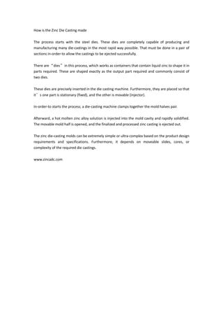 How is the Zinc Die Casting made
The process starts with the steel dies. These dies are completely capable of producing and
manufacturing many die-castings in the most rapid way possible. That must be done in a pair of
sections in-order-to allow the castings to be ejected successfully.
There are“dies”in this process, which works as containers that contain liquid zinc to shape it in
parts required. These are shaped exactly as the output part required and commonly consist of
two dies.
These dies are precisely inserted in the die casting machine. Furthermore, they are placed so that
it’s one part is stationary (fixed), and the other is movable (injector).
In-order-to starts the process; a die-casting machine clamps together the mold halves pair.
Afterward, a hot molten zinc alloy solution is injected into the mold cavity and rapidly solidified.
The movable mold half is opened, and the finalized and processed zinc casting is ejected out.
The zinc die-casting molds can be extremely simple or ultra-complex based on the product design
requirements and specifications. Furthermore, it depends on moveable slides, cores, or
complexity of the required die castings.
www.zincadc.com
 