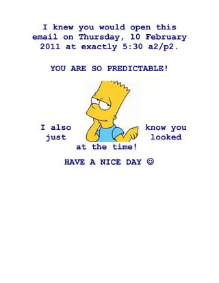 I knew you would open this
email on Thursday, 10 February
  2011 at exactly 5:30 a2/p2.

   YOU ARE SO PREDICTABLE!




 I also                  know you
  just                    looked
          at the time!
      HAVE A NICE DAY 
 