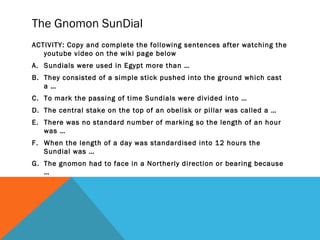 The Gnomon SunDial
ACTIVITY: Copy and complete the following sentences after watching the
youtube video on the wiki page below
A. Sundials were used in Egypt more than …
B. They consisted of a simple stick pushed into the ground which cast
a …
C. To mark the passing of time Sundials were divided into …
D. The central stake on the top of an obelisk or pillar was called a …
E. There was no standard number of marking so the length of an hour
was …
F. When the length of a day was standardised into 12 hours the
Sundial was …
G. The gnomon had to face in a Northerly direction or bearing because
…

 
