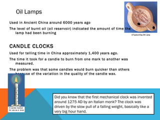 Oil Lamps
Used in Ancient China around 6000 years ago
The level of burnt oil (oil reservoir) indicated the amount of time the
lamp had been burning

CANDLE CLOCKS
Used for telling time in China approximately 1,400 years ago.
The time it took for a candle to burn from one mark to another was
measured.
The problem was that some candles would burn quicker than others
because of the variation in the quality of the candle wax.

Did you know that the first mechanical clock was invented
around 1275 AD by an Italian monk? The clock was
driven by the slow pull of a falling weight, basically like a
very big hour hand.

 