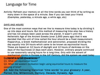 Language for Time
Activity: Refresh your memory on all the time words you can think of by writing as
many down in the space of a minute. See if you can beat your friend
(Examples, yesterday, a minute ago, a while ago, etc)
DAYS AND HOURS
One of the most common ways that we like to measure time today is by dividing it
up into days and hours. But this method of measuring time also has a history
and has not always been used across the planet. It wasn’t until the
Hellenistic Age of the Ancient Greeks (over 2,000 years ago) that it was
decided that the unit of time called the hour should be a fixed measurement.
Hipparchus, a Greek mathematician and astronomer, proposed dividing the
day equally into 24 hours which came to be known as equinoctial hours.
These are based on 12 hours of daylight and 12 hours of darkness on the
days of the Equinoxes (2 days each year). However, ordinary people continued
to use seasonally varying hours for a long time. Only with the advent of
mechanical clocks in Europe in the 14 th Century, did the system we used today
become commonly accepted?
Comprehension Questions:

Q1. What are equinoctial hours?
Q2. When did western civilisation begin using equinoctial hours to measure the
passing of time?
Q3. Add the following historical ‘time words’ to your glossary: A year,
Period, Era, Millennium, Century, Decade, Dynasty, Age

 