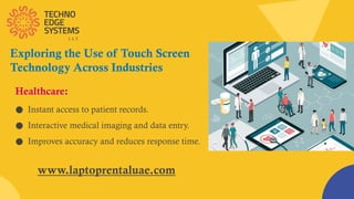 Exploring the Use of Touch Screen
Technology Across Industries
● Instant access to patient records.
● Interactive medical imaging and data entry.
● Improves accuracy and reduces response time.
Healthcare:
www.laptoprentaluae.com
 