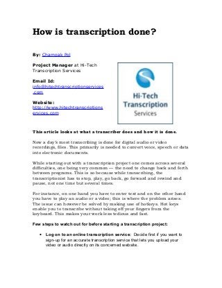How is transcription done?
By: Champak Pol
Project Manager at Hi-Tech
Transcription Services
Email Id:
info@hitechtranscriptionservices
.com
Website:
http://www.hitechtranscriptions
ervices.com
This article looks at what a transcriber does and how it is done.
Now a day’s most transcribing is done for digital audio or video
recordings, files. This primarily is needed to convert voice, speech or data
into electronic documents.
While starting out with a transcription project one comes across several
difficulties, one being very common — the need to change back and forth
between programs. This is so because while transcribing, the
transcriptionist has to stop, play, go back, go forward and rewind and
pause, not one time but several times.
For instance, on one hand you have to enter text and on the other hand
you have to play an audio or a video; this is where the problem arises.
The issue can however be solved by making use of hotkeys. Hot keys
enable you to transcribe without taking off your fingers from the
keyboard. This makes your work less tedious and fast.
Few steps to watch out for before starting a transcription project:
• Log on to an online transcription service: Decide first if you want to
sign-up for an accurate transcription service that lets you upload your
video or audio directly on its concerned website.
 
