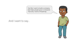 And I want to say..
Yes! But I want to build a company
that helps people grow in character.
That why I work on Roadmap..
 