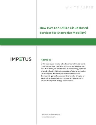 How ISVs Can Utilize Cloud-Based
Services for Enterprise Mobility?
Abstract
In this white paper, Impetus talks about how both mobility and
cloud computing are transforming computing as we know it. It
focuses on the key drivers of mobile cloud computing, and looks
at how the Cloud is shifting the paradigm of enterprise mobility.
The white paper additionally details the mobile solution
development approaches, and examines how the strengths of
the Cloud can be leveraged to create a smart hybrid mobility
solution development strategy for enterprises.
Impetus Technologies Inc.
www.impetus.com
W H I T E P A P E R
 