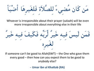 ‫أ‬َ‫ي‬ْ‫ض‬‫أ‬ ‫َا‬‫ه‬ِ‫ر‬‫َي‬‫غ‬ِ‫ل‬َ‫ف‬ ِ‫ة‬َ‫ال‬َّ‫ص‬‫ِل‬‫ل‬ ً‫ء‬‫ِي‬‫ض‬ُ‫م‬ ‫َان‬‫ك‬ ‫َن‬‫م‬


ٌ‫ر‬‫َي‬‫خ‬ ِ‫ه‬‫ِي‬‫ف‬ َ‫ف‬‫َي‬‫ك‬َ‫ف‬ ِ‫ه‬ِّ‫ب‬َ‫ر‬ِّ‫ل‬ ٌ‫ر‬‫َي‬‫خ‬ ِ‫ه‬‫ِي‬‫ف‬ َ‫س‬‫َي‬‫ل‬ ‫َن‬‫م‬َ‫ف‬
	‫ِه‬‫ر‬‫َي‬‫غ‬ِ‫ل‬
If	someone	can’t	be	good	to	Allah(SWT)	–	the	One	who	gave	them	
every	good	–	then	how	can	you	expect	them	to	be	good	to	
anybody	else?		
- Umar	ibn	ul	Kha-ab	(RA)	
Whoever	is	irresponsible	about	their	prayer	(salaah)	will	be	even	
more	irresponsible	about	everything	else	in	their	life
 