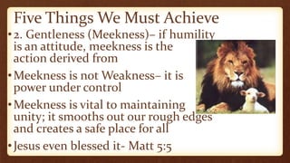 Five Things We Must Achieve
•2. Gentleness (Meekness)– if humility
is an attitude, meekness is the
action derived from
•Meekness is not Weakness– it is
power under control
•Meekness is vital to maintaining
unity; it smooths out our rough edges
and creates a safe place for all
•Jesus even blessed it- Matt 5:5
 