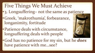 Five Things We Must Achieve
•3. Longsuffering– not the same as patience
•Greek, ‘makrothumia’, forbearance,
longanimity, fortitude
•Patience deals with circumstance,
longsuffering deals with people
•God has no patience for my sin, but he does
have patience with me…see?
 