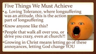 Five Things We Must Achieve
•4. Loving Tolerance, where longsuffering
was an attitude, this is the action
part of longsuffering
•Know anyone like this?
•People that walk all over you, or
drive you crazy, even at church?!
•Growing in Christ means letting go of these
annoyances, letting God change YOU
 