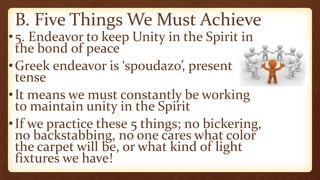 B. Five Things We Must Achieve
•5. Endeavor to keep Unity in the Spirit in
the bond of peace
•Greek endeavor is ‘spoudazo’, present
tense
•It means we must constantly be working
to maintain unity in the Spirit
•If we practice these 5 things; no bickering,
no backstabbing, no one cares what color
the carpet will be, or what kind of light
fixtures we have!
 
