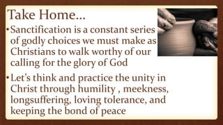 Take Home…
•Sanctification is a constant series
of godly choices we must make as
Christians to walk worthy of our
calling for the glory of God
•Let’s think and practice the unity in
Christ through humility , meekness,
longsuffering, loving tolerance, and
keeping the bond of peace
 