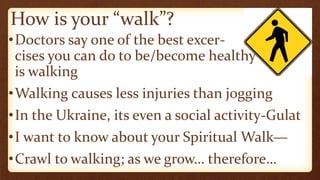How is your “walk”?
•Doctors say one of the best excer-
cises you can do to be/become healthy
is walking
•Walking causes less injuries than jogging
•In the Ukraine, its even a social activity-Gulat
•I want to know about your Spiritual Walk—
•Crawl to walking; as we grow… therefore…
 