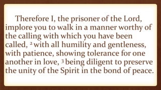 Therefore I, the prisoner of the Lord,
implore you to walk in a manner worthy of
the calling with which you have been
called, 2 with all humility and gentleness,
with patience, showing tolerance for one
another in love, 3 being diligent to preserve
the unity of the Spirit in the bond of peace.
 